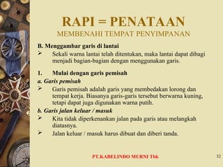 RAPI = PENATAAN
MEMBENAHI TEMPAT PENYIMPANAN
B. Menggambar garis di lantai
 Sekali warna lantai telah ditentukan, maka lantai dapat dibagi
menjadi bagian-bagian dengan menggunakan garis.
1. Mulai dengan garis pemisah
a. Garis pemisah
 Garis pemisah adalah garis yang membedakan lorong dan
tempat kerja. Biasanya garis-garis tersebut berwarna kuning,
tetapi dapat juga digunakan warna putih.
b. Garis jalan keluar / masuk
 Kita tidak diperkenankan jalan pada garis atau melangkah
diatasnya.
 Jalan keluar / masuk harus dibuat dan diberi tanda.
32
PT.KABELINDO MURNI Tbk
 