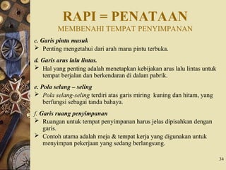 RAPI = PENATAAN
MEMBENAHI TEMPAT PENYIMPANAN
c. Garis pintu masuk
 Penting mengetahui dari arah mana pintu terbuka.
d. Garis arus lalu lintas.
 Hal yang penting adalah menetapkan kebijakan arus lalu lintas untuk
tempat berjalan dan berkendaran di dalam pabrik.
e. Pola selang – seling
 Pola selang-seling terdiri atas garis miring kuning dan hitam, yang
berfungsi sebagai tanda bahaya.
f. Garis ruang penyimpanan
 Ruangan untuk tempat penyimpanan harus jelas dipisahkan dengan
garis.
 Contoh utama adalah meja & tempat kerja yang digunakan untuk
menyimpan pekerjaan yang sedang berlangsung.
34
 