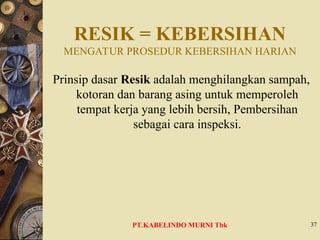 RESIK = KEBERSIHAN
MENGATUR PROSEDUR KEBERSIHAN HARIAN
Prinsip dasar Resik adalah menghilangkan sampah,
kotoran dan barang asing untuk memperoleh
tempat kerja yang lebih bersih, Pembersihan
sebagai cara inspeksi.
37
PT.KABELINDO MURNI Tbk
 