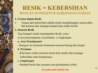RESIK = KEBERSIHAN
MENGATUR PROSEDUR KEBERSIHAN HARIAN
1. Urutan dalam Resik
o Tujuan dari kebersihan adalah untuk menghilangkan semua debu
dan kotoran dan menjaga tempat kerja selalu bersih.
2. Sasaran Resik
Tiga kategori untuk mentargetkan Resik, yaitu :
a) area penyimpanan, b) peralatan c) lingkungan.
a. Area Penyimpanan
- Kategori ini termasuk bermacam-macam barang dan tempat.
b. Peralatan
- Kita harus selalu merawat mesin kita sendiri dan menjaga
kebersihan serta kerapiannya.
c. Lingkungan
- Buatlah bersih dan nyaman serta pertahankan selalu.
38
PT.KABELINDO MURNI Tbk
 