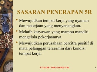 SASARAN PENERAPAN 5R
 Mewujudkan tempat kerja yang nyaman
dan pekerjaan yang menyenangkan.
 Melatih karyawan yang mampu mandiri
mengelola pekerjaannya.
 Mewujudkan perusahaan bercitra positif di
mata pelanggan tercermin dari kondisi
tempat kerja.
4
PT.KABELINDO MURNI Tbk
 