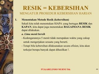 RESIK = KEBERSIHAN
MENGATUR PROSEDUR KEBERSIHAN HARIAN
1. Menentukan Metode Resik (kebersihan)
Sekali kita telah menentukan SIAPA yang bertugas RESIK dan
KAPAN, kita dapat juga menentukan BAGAIMANA RESIK
dapat dilakukan.
a. Lima menit bersih
- Kedengarannya 5 menit tidak merupakan waktu yang cukup
untuk mengerjakan sesuatu yang berarti.
- Tetapi bila kebersihan dilaksanakan secara efisien, kita akan
terkejut berapa banyak dapat dihasilkan !.
44
PT.KABELINDO MURNI Tbk
 