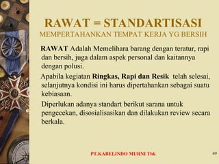 RAWAT = STANDARTISASI
MEMPERTAHANKAN TEMPAT KERJA YG BERSIH
RAWAT Adalah Memelihara barang dengan teratur, rapi
dan bersih, juga dalam aspek personal dan kaitannya
dengan polusi.
Apabila kegiatan Ringkas, Rapi dan Resik telah selesai,
selanjutnya kondisi ini harus dipertahankan sebagai suatu
kebiasaan.
Diperlukan adanya standart berikut sarana untuk
pengecekan, disosialisasikan dan dilakukan review secara
berkala.
49
PT.KABELINDO MURNI Tbk
 