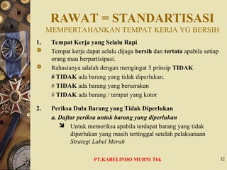 RAWAT = STANDARTISASI
MEMPERTAHANKAN TEMPAT KERJA YG BERSIH
1. Tempat Kerja yang Selalu Rapi
 Tempat kerja dapat selalu dijaga bersih dan tertata apabila setiap
orang mau berpartisipasi.
 Rahasianya adalah dengan mengingat 3 prinsip TIDAK
# TIDAK ada barang yang tidak diperlukan.
# TIDAK ada barang yang berserakan
# TIDAK ada barang / tempat yang kotor
2. Periksa Dulu Barang yang Tidak Diperlukan
a. Daftar periksa untuk barang yang diperlukan
 Untuk memeriksa apabila terdapat barang yang tidak
diperlukan yang masih tertinggal setelah pelaksanaan
Strategi Label Merah
52
PT.KABELINDO MURNI Tbk
 
