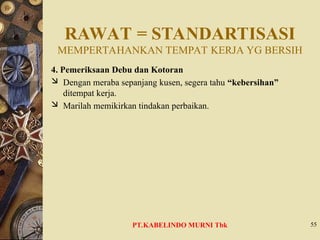 RAWAT = STANDARTISASI
MEMPERTAHANKAN TEMPAT KERJA YG BERSIH
4. Pemeriksaan Debu dan Kotoran
 Dengan meraba sepanjang kusen, segera tahu “kebersihan”
ditempat kerja.
 Marilah memikirkan tindakan perbaikan.
55
PT.KABELINDO MURNI Tbk
 