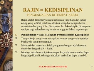 RAJIN = KEDISIPLINAN
PENGENDALIAN DITEMPAT KERJA
Rajin adalah terciptanya suatu kebiasaan yang baik dari setiap
orang yang terlibat untuk melakukan setiap hal dengan benar
sesuai standart yang telah ditetapkan. Perilaku disiplin diharapkan
tercipta bagi seluruh orang terutama anggota dalam segmennya
1. Pengendalian Visual : Langkah Pertama dalam Kedisiplinan
 Tempat kerja yang sehat merupakan tempat yang selalu terbuka
bagi kritik yang membangun.
 Memberi dan menerima kritik yang membangun adalah suatu
dasar dari langkah 5R – Rajin,
 Idealnya adalah menciptakan tempat kerja dimana masalah dapat
langsung dikenali, sehingga tindakan perbaikan dapat diambil.
57
PT.KABELINDO MURNI Tbk
 