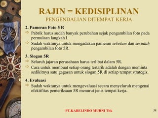 RAJIN = KEDISIPLINAN
PENGENDALIAN DITEMPAT KERJA
2. Pameran Foto 5 R
 Pabrik harus sudah banyak perubahan sejak pengambilan foto pada
permulaan langkah I.
 Sudah waktunya untuk mengadakan pameran sebelum dan sesudah
pengambilan foto 5R.
3. Slogan 5R
 Seluruh jajaran perusahaan harus terlibat dalam 5R.
 Cara untuk membuat setiap orang tertarik adalah dengan meminta
sedikitnya satu gagasan untuk slogan 5R di setiap tempat strategis.
4. Evaluasi
 Sudah waktunya untuk mengevaluasi secara menyeluruh mengenai
efektifitas pemeriksaan 5R menurut jenis tempat kerja.
58
PT.KABELINDO MURNI Tbk
 