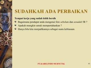 SUDAHKAH ADA PERBAIKAN
Tempat kerja yang sudah lebih bersih
 Bagaimana pendapat anda mengenai foto sebelum dan sesudah 5R ?
 Apakah mungkin untuk mempertahankan ?
 Hanya bila kita menjadikannya sebagai suatu kebiasaan.
61
PT.KABELINDO MURNI Tbk
 