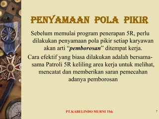 PENYAMAAN POLA PIKIR
Sebelum memulai program penerapan 5R, perlu
dilakukan penyamaan pola pikir setiap karyawan
akan arti “pemborosan” ditempat kerja.
Cara efektif yang biasa dilakukan adalah bersama-
sama Patroli 5R keliling area kerja untuk melihat,
mencatat dan memberikan saran pemecahan
adanya pemborosan
7
PT.KABELINDO MURNI Tbk
 