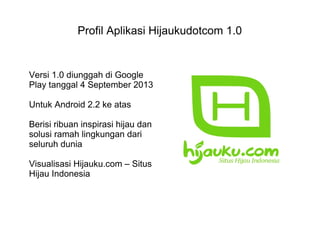 Profil Aplikasi Hijaukudotcom 1.0
Versi 1.0 diunggah di Google
Play tanggal 4 September 2013
Untuk Android 2.2 ke atas
Berisi ribuan inspirasi hijau dan
solusi ramah lingkungan dari
seluruh dunia
Visualisasi Hijauku.com – Situs
Hijau Indonesia
 