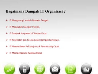 Bagaimana Dampak IT Organisasi ? 
 IT Mengurangi Jumlah Manajer Tengah. 
 IT Mengubah Manajer Proyek. 
 IT Dampak Karyawan di Tempat Kerja. 
 IT Kesehatan dan Keselamatan Dampak karyawan. 
 IT Menyediakan Peluang untuk Penyandang Cacat. 
 IT Mempengaruhi Kualitas Hidup 
 