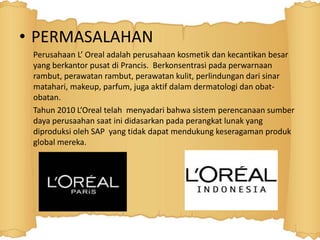 • PERMASALAHAN 
Perusahaan L’ Oreal adalah perusahaan kosmetik dan kecantikan besar 
yang berkantor pusat di Prancis. Berkonsentrasi pada perwarnaan 
rambut, perawatan rambut, perawatan kulit, perlindungan dari sinar 
matahari, makeup, parfum, juga aktif dalam dermatologi dan obat-obatan. 
Tahun 2010 L’Oreal telah menyadari bahwa sistem perencanaan sumber 
daya perusaahan saat ini didasarkan pada perangkat lunak yang 
diproduksi oleh SAP yang tidak dapat mendukung keseragaman produk 
global mereka. 
 