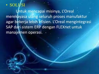 • SOLUSI 
Untuk mencapai misinya, L’Oreal 
merekayasa ulang seluruh proses manufaktur 
agar bekerja lebih efisien. L’Oreal mengintegrasi 
SAP dari sistem ERP dengan FLEXnet untuk 
manajemen operasi. 
 