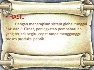 • HASIL 
Dengan menerapkan sistem global tunggal 
SAP dan FLEXnet, peningkatan pembaharuan 
yang terjadi begitu cepat tanpa mengganggu 
proses produksi pabrik. 
 