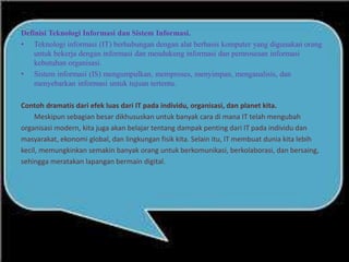 Definisi Teknologi Informasi dan Sistem Informasi. 
• Teknologi informasi (IT) berhubungan dengan alat berbasis komputer yang digunakan orang 
untuk bekerja dengan informasi dan mendukung informasi dan pemrosesan informasi 
kebutuhan organisasi. 
• Sistem informasi (IS) mengumpulkan, memproses, menyimpan, menganalisis, dan 
menyebarkan informasi untuk tujuan tertentu. 
Contoh dramatis dari efek luas dari IT pada individu, organisasi, dan planet kita. 
Meskipun sebagian besar dikhususkan untuk banyak cara di mana IT telah mengubah 
organisasi modern, kita juga akan belajar tentang dampak penting dari IT pada individu dan 
masyarakat, ekonomi global, dan lingkungan fisik kita. Selain itu, IT membuat dunia kita lebih 
kecil, memungkinkan semakin banyak orang untuk berkomunikasi, berkolaborasi, dan bersaing, 
sehingga meratakan lapangan bermain digital. 
 