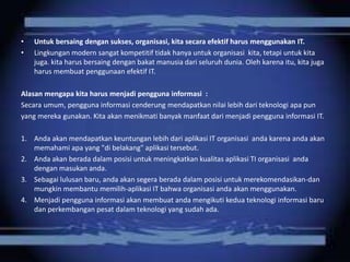 • Untuk bersaing dengan sukses, organisasi, kita secara efektif harus menggunakan IT. 
• Lingkungan modern sangat kompetitif tidak hanya untuk organisasi kita, tetapi untuk kita 
juga. kita harus bersaing dengan bakat manusia dari seluruh dunia. Oleh karena itu, kita juga 
harus membuat penggunaan efektif IT. 
Alasan mengapa kita harus menjadi pengguna informasi : 
Secara umum, pengguna informasi cenderung mendapatkan nilai lebih dari teknologi apa pun 
yang mereka gunakan. Kita akan menikmati banyak manfaat dari menjadi pengguna informasi IT. 
1. Anda akan mendapatkan keuntungan lebih dari aplikasi IT organisasi anda karena anda akan 
memahami apa yang "di belakang" aplikasi tersebut. 
2. Anda akan berada dalam posisi untuk meningkatkan kualitas aplikasi TI organisasi anda 
dengan masukan anda. 
3. Sebagai lulusan baru, anda akan segera berada dalam posisi untuk merekomendasikan-dan 
mungkin membantu memilih-aplikasi IT bahwa organisasi anda akan menggunakan. 
4. Menjadi pengguna informasi akan membuat anda mengikuti kedua teknologi informasi baru 
dan perkembangan pesat dalam teknologi yang sudah ada. 
 