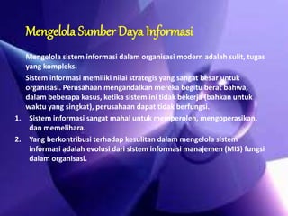 Mengelola Sumber Daya Informasi 
Mengelola sistem informasi dalam organisasi modern adalah sulit, tugas 
yang kompleks. 
Sistem informasi memiliki nilai strategis yang sangat besar untuk 
organisasi. Perusahaan mengandalkan mereka begitu berat bahwa, 
dalam beberapa kasus, ketika sistem ini tidak bekerja (bahkan untuk 
waktu yang singkat), perusahaan dapat tidak berfungsi. 
1. Sistem informasi sangat mahal untuk memperoleh, mengoperasikan, 
dan memelihara. 
2. Yang berkontribusi terhadap kesulitan dalam mengelola sistem 
informasi adalah evolusi dari sistem informasi manajemen (MIS) fungsi 
dalam organisasi. 
 