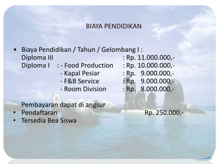 • Biaya Pendidikan / Tahun / Gelombang I :
Diploma III : Rp. 11.000.000,-
Diploma I : - Food Production : Rp. 10.000.000,-
- Kapal Pesiar : Rp. 9.000.000,-
- F&B Service : Rp. 9.000.000,-
- Room Division : Rp. 8.000.000,-
Pembayaran dapat di angsur
• Pendaftaran Rp. 250.000,-
• Tersedia Bea Siswa
BIAYA PENDIDIKAN
 