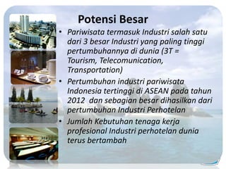 Potensi Besar
• Pariwisata termasuk Industri salah satu
dari 3 besar Industri yang paling tinggi
pertumbuhannya di dunia (3T =
Tourism, Telecomunication,
Transportation)
• Pertumbuhan industri pariwisata
Indonesia tertinggi di ASEAN pada tahun
2012 dan sebagian besar dihasilkan dari
pertumbuhan Industri Perhotelan
• Jumlah Kebutuhan tenaga kerja
profesional Industri perhotelan dunia
terus bertambah
 