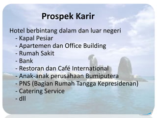 Prospek Karir
Hotel berbintang dalam dan luar negeri
- Kapal Pesiar
- Apartemen dan Office Building
- Rumah Sakit
- Bank
- Restoran dan Café International
- Anak-anak perusahaan Bumiputera
- PNS (Bagian Rumah Tangga Kepresidenan)
- Catering Service
- dll
 