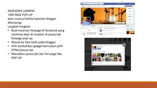 AKSESORIS LAINNYA 
FAN PAGE POP-UP 
akan muncul ketika halaman blogger 
dikunjungi. 
Langkah-langkah: 
• Buat halaman fanpage di facebook yang 
nantinya akan di sisipkan di javascript 
fanpage pop-up. 
• Masuk ke Tata letak pada blogger. 
• Pilih tambahkan gadget kemudian pilih 
HTML/javascript. 
• Masukkan javascript dari fan page like 
POP-UP. 

