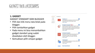 GADGET DAN AKSESORIS 
1. GADGET 
GADGET STANDART DARI BLOGGER 
• Pilih dan klik menu tata letak pada 
blogger. 
• Pilih tambahkan gadget 
• Pada menu ini bisa menambahkan 
gadget standart yang sudah 
disediakan oleh blogger. 
• Kemudiaan pilih simpan gadget 
 