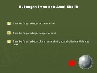 Hubungan Iman dan Amal Shalih Iman berfungsi sebagai landasan Amal Iman berfungsi sebagai penggerak amal Iman berfungsi sebagai ukuran amal shalih, apakah diterima Allah atau tidak 
