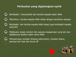 Perbuatan yang digolongkan syirik Beribadah / menyembah dan berdoa kepada selain Allah Memohon / berdoa kepada Allah tetapi dengan perantara sesuatu Beribadah  dan berdoa kepada Allah tetapi juga beribadah kepada yang lain Melakukan sesaji, kenduri dan upacara keagamaan yang lain dan didalamnya disebut selain nama Allah Mempercayai ramalan bintang (astronomi), ramalan dukun, percaya hari baik dan buruk dll 