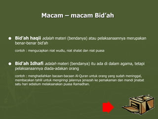 Macam – macam Bid’ah Bid’ah haqii  adalah  materi (bendanya) atau pelaksanaannya merupakan benar-benar bid’ah contoh : mengucapkan niat wudlu, niat shalat dan niat puasa Bid’ah Idhafi  adalah  materi (bendanya) itu ada di dalam agama, tetapi pelaksanaannya diada-adakan orang contoh : menghadiahkan bacaan-bacaan Al-Quran untuk orang yang sudah meninggal, membacakan tahlil untuk mengiringi jalannya jenazah ke pemakaman dan mandi jinabat satu hari sebelum melaksanakan puasa Ramadhan. 