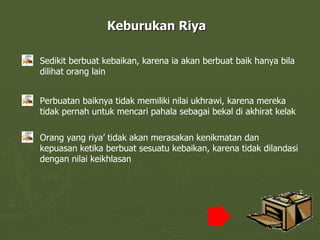 Keburukan Riya Sedikit berbuat kebaikan, karena ia akan berbuat baik hanya bila dilihat orang lain Perbuatan baiknya tidak memiliki nilai ukhrawi, karena mereka tidak pernah untuk mencari pahala sebagai bekal di akhirat kelak Orang yang riya’ tidak akan merasakan kenikmatan dan kepuasan ketika berbuat sesuatu kebaikan, karena tidak dilandasi dengan nilai keikhlasan 