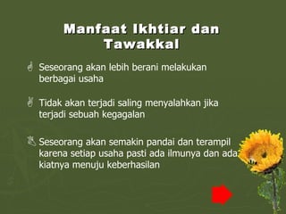 Manfaat Ikhtiar dan Tawakkal Seseorang akan lebih berani melakukan berbagai usaha Tidak akan terjadi saling menyalahkan jika terjadi sebuah kegagalan Seseorang akan semakin pandai dan terampil karena setiap usaha pasti ada ilmunya dan ada kiatnya menuju keberhasilan 