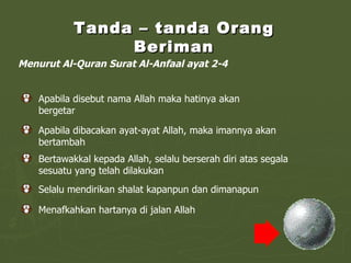 Tanda – tanda Orang Beriman Menurut Al-Quran Surat Al-Anfaal ayat 2-4 Apabila disebut nama Allah maka hatinya akan bergetar Apabila dibacakan ayat-ayat Allah, maka imannya akan bertambah Bertawakkal kepada Allah, selalu berserah diri atas segala sesuatu yang telah dilakukan Selalu mendirikan shalat kapanpun dan dimanapun Menafkahkan hartanya di jalan Allah 