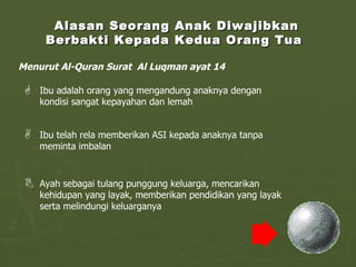Alasan Seorang Anak Diwajibkan Berbakti Kepada Kedua Orang Tua  Menurut Al-Quran Surat  Al Luqman ayat 14 Ibu adalah orang yang mengandung anaknya dengan kondisi sangat kepayahan dan lemah Ibu telah rela memberikan ASI kepada anaknya tanpa meminta imbalan Ayah sebagai tulang punggung keluarga, mencarikan kehidupan yang layak, memberikan pendidikan yang layak serta melindungi keluarganya 