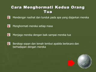 Cara Menghormati Kedua Orang Tua Mendengar nasihat dan tunduk pada apa yang diajarkan mereka Menghormati mereka setiap masa Menjaga mereka dengan baik sampai mereka tua Bersikap sopan dan lemah lembut apabila berbicara dan berhadapan dengan mereka 