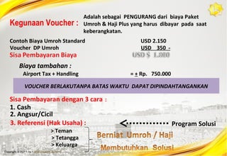 Kegunaan Voucher :

Adalah sebagai PENGURANG dari biaya Paket
Umroh & Haji Plus yang harus dibayar pada saat
keberangkatan.

Contoh Biaya Umroh Standard
Voucher DP Umroh

USD 2.150
USD 350 -

Biaya tambahan :
Airport Tax + Handling

= + Rp. 750.000

VOUCHER BERLAKUTANPA BATAS WAKTU DAPAT DIPINDAHTANGANKAN

Sisa Pembayaran dengan 3 cara :
1. Cash
2. Angsur/Cicil
3. Referensi (Hak Usaha) :
> Teman
> Tetangga
> Keluarga

Program Solusi

 