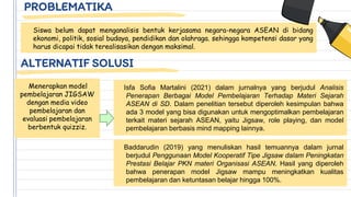 PROBLEMATIKA
Siswa belum dapat menganalisis bentuk kerjasama negara-negara ASEAN di bidang
ekonomi, politik, sosial budaya, pendidikan dan olahraga. sehingga kompetensi dasar yang
harus dicapai tidak terealisasikan dengan maksimal.
ALTERNATIF SOLUSI
Menerapkan model
pembelajaran JIGSAW
dengan media video
pembelajaran dan
evaluasi pembelajaran
berbentuk quizziz.
Isfa Sofia Martalini (2021) dalam jurnalnya yang berjudul Analisis
Penerapan Berbagai Model Pembelajaran Terhadap Materi Sejarah
ASEAN di SD. Dalam penelitian tersebut diperoleh kesimpulan bahwa
ada 3 model yang bisa digunakan untuk mengoptimalkan pembelajaran
terkait materi sejarah ASEAN, yaitu Jigsaw, role playing, dan model
pembelajaran berbasis mind mapping lainnya.
Baddarudin (2019) yang menuliskan hasil temuannya dalam jurnal
berjudul Penggunaan Model Kooperatif Tipe Jigsaw dalam Peningkatan
Prestasi Belajar PKN materi Organisasi ASEAN. Hasil yang diperoleh
bahwa penerapan model Jigsaw mampu meningkatkan kualitas
pembelajaran dan ketuntasan belajar hingga 100%.
 