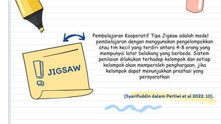 (Syarifuddin dalam Pertiwi et al 2022: 10).
Pembelajaran Kooperatif Tipe Jigsaw adalah model
pembelajaran dengan menggunakan pengelompokkan
atau tim kecil yang terdiri antara 4-8 orang yang
mempunyai latar belakang yang berbeda. Sistem
penilaian dilakukan terhadap kelompok dan setiap
kelompok akan memperoleh penghargaan, jika
kelompok dapat menunjukkan prestasi yang
persyaratkan
 