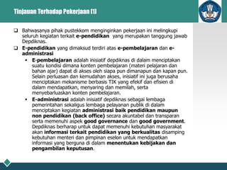 Tinjauan Terhadap Pekerjaan [1]
 Bahwasanya pihak pustekkom menginginkan pekerjaan ini melingkupi
seluruh kegiatan terkait e-pendidikan yang merupakan tanggung jawab
Depdiknas.
 E-pendidikan yang dimaksud terdiri atas e-pembelajaran dan e-
administrasi
 E-pembelajaran adalah inisiatif depdiknas di dalam menciptakan
suatu kondisi dimana konten pembelajaran (materi pelajaran dan
bahan ajar) dapat di akses oleh siapa pun dimanapun dan kapan pun.
Selain perluasan dan kemudahan akses, inisiatif ini juga berusaha
menciptakan mekanisme berbasis TIK yang efekif dan efisien di
dalam mendapatkan, menyaring dan memilah, serta
menyebarluaskan konten pembelajaran.
 E-administrasi adalah inisiatif depdiknas sebagai lembaga
pemerintahan sekaligus lembaga pelayanan publik di dalam
menciptakan kegiatan administrasi baik pendidikan maupun
non pendidikan (back office) secara akuntabel dan transparan
serta memenuhi aspek good governance dan good government.
Depdiknas berharap untuk dapat memenuhi kebutuhan masyarakat
akan informasi terkait pendidikan yang berkualitas disamping
kebutuhan menteri dan pimpinan eselon untuk mendapatkan
informasi yang berguna di dalam menentukan kebijakan dan
pengambilan keputusan.
 