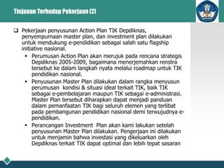 Tinjauan Terhadap Pekerjaan [2]
 Pekerjaan penyusunan Action Plan TIK Depdiknas,
penyempurnaan master plan, dan investment plan dilakukan
untuk mendukung e-pendidikan sebagai salah satu flagship
initiative nasional.
 Perumusan Action Plan akan merujuk pada rencana strategis
Depdiknas 2005-2009, bagaimana menerjemahkan renstra
tersebut ke dalam langkah nyata melalui roadmap untuk TIK
pendidikan nasional.
 Penyusunan Master Plan dilakukan dalam rangka menyusun
perumusan kondisi & situasi ideal terkait TIK, baik TIK
sebagai e-pembelajaran maupun TIK sebagai e-administrasi.
Master Plan tersebut diharapkan dapat menjadi panduan
dalam pemanfaatan TIK bagi seluruh elemen yang terlibat
pada pembangunan pendidikan nasional demi terwujudnya e-
pendidikan.
 Perancangan Investment Plan akan kami lakukan setelah
penyusunan Master Plan dilakukan. Pengerjaan ini dilakukan
untuk menjamin bahwa investasi yang dikeluarkan oleh
Depdiknas terkait TIK dapat optimal dan lebih tepat sasaran
 