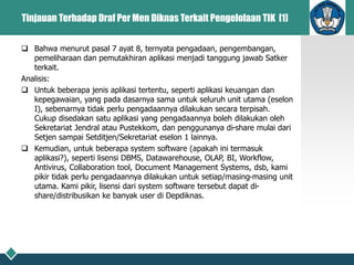 Tinjauan Terhadap Draf Per Men Diknas Terkait Pengelolaan TIK [1]
 Bahwa menurut pasal 7 ayat 8, ternyata pengadaan, pengembangan,
pemeliharaan dan pemutakhiran aplikasi menjadi tanggung jawab Satker
terkait.
Analisis:
 Untuk beberapa jenis aplikasi tertentu, seperti aplikasi keuangan dan
kepegawaian, yang pada dasarnya sama untuk seluruh unit utama (eselon
I), sebenarnya tidak perlu pengadaannya dilakukan secara terpisah.
Cukup disedakan satu aplikasi yang pengadaannya boleh dilakukan oleh
Sekretariat Jendral atau Pustekkom, dan penggunanya di-share mulai dari
Setjen sampai Setditjen/Sekretariat eselon 1 lainnya.
 Kemudian, untuk beberapa system software (apakah ini termasuk
aplikasi?), seperti lisensi DBMS, Datawarehouse, OLAP, BI, Workflow,
Antivirus, Collaboration tool, Document Management Systems, dsb, kami
pikir tidak perlu pengadaannya dilakukan untuk setiap/masing-masing unit
utama. Kami pikir, lisensi dari system software tersebut dapat di-
share/distribusikan ke banyak user di Depdiknas.
 