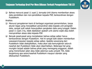Tinjauan Terhadap Draf Per Men Diknas Terkait Pengelolaan TIK [2]
 Bahwa menurut pasal 11 ayat 2, ternyata Unit Utama memberikan akses
data pendidikan dan non-pendidikan kepada PSP, berkoordinasi dengan
Pustekkom.
Analisis:
 Menurut pengalaman kami di berbagai organisasi pemerintahan, tanpa
aturan tegas yang mewajibkan penyerahan data kepada unit pengolah
data, sangat sulit sekali mewujudkan pangkalan data yang tunggal. Dalam
pasal 11 ayat 2 itu, tidak dijelaskan apakah unit utama wajib atau boleh
menyerahkan akses data kepada PSP.
 Banyak pasal-pasal yang menjelaskan bahwa setiap satker harus
berkoordinasi dengan Pustekkom. Hal ini sangat baik dalam memberikan
wawasan/masukan kepada setiap satker. Apabila wewenang dari
Pustekkom tidak dieksplisitkan, maka akan ada kemungkinan seluruh
nasehat dari Pustekkom tidak akan diperhatikan. Beberapa hal yang
mungkin terjadi adalah bahwa pihak yang memegang anggaran, dialah
yang menentukan jalan atau tidak jalannya suatu proyek TIK, tidak
tergantung apa saran/nasehat Pustekkom maupun standar yang
dikeluarkan Pustekkom.
 