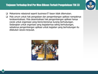 Tinjauan Terhadap Draf Per Men Diknas Terkait Pengelolaan TIK [3]
 Mekanisme relasional seperti business-IT liason tidak ditemukan.
 Pola umum untuk hak pengadaan dan pengembangan aplikasi nampaknya
terdesentralisasi. Pola desentralisasi hak pengembangan aplikasi hanya
cocok untuk organisasi yang bisnis-bisnisnya kurang berhubungan.
Sedangkan untuk organsasi yang kegiatannya saling berhubungan,
sebaiknya pengembangan aplikasi untuk kegiatan yang berhubungan itu
dilakukan secara terpusat.
 