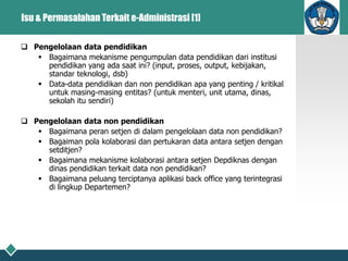 Isu & Permasalahan Terkait e-Administrasi [1]
 Pengelolaan data pendidikan
 Bagaimana mekanisme pengumpulan data pendidikan dari institusi
pendidikan yang ada saat ini? (input, proses, output, kebijakan,
standar teknologi, dsb)
 Data-data pendidikan dan non pendidikan apa yang penting / kritikal
untuk masing-masing entitas? (untuk menteri, unit utama, dinas,
sekolah itu sendiri)
 Pengelolaan data non pendidikan
 Bagaimana peran setjen di dalam pengelolaan data non pendidikan?
 Bagaiman pola kolaborasi dan pertukaran data antara setjen dengan
setditjen?
 Bagaimana mekanisme kolaborasi antara setjen Depdiknas dengan
dinas pendidikan terkait data non pendidikan?
 Bagaimana peluang terciptanya aplikasi back office yang terintegrasi
di lingkup Departemen?
 