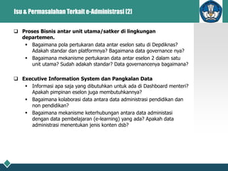 Isu & Permasalahan Terkait e-Administrasi [2]
 Proses Bisnis antar unit utama/satker di lingkungan
departemen.
 Bagaimana pola pertukaran data antar eselon satu di Depdiknas?
Adakah standar dan platformnya? Bagaimana data governance nya?
 Bagaimana mekanisme pertukaran data antar eselon 2 dalam satu
unit utama? Sudah adakah standar? Data governancenya bagaimana?
 Executive Information System dan Pangkalan Data
 Informasi apa saja yang dibutuhkan untuk ada di Dashboard menteri?
Apakah pimpinan eselon juga membutuhkannya?
 Bagaimana kolaborasi data antara data administrasi pendidikan dan
non pendidikan?
 Bagaimana mekanisme keterhubungan antara data administasi
dengan data pembelajaran (e-learning) yang ada? Apakah data
administrasi menentukan jenis konten dsb?
 