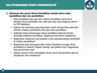 Isu & Permasalahan Terkait e-Administrasi [3]
 Otorisasi dan peran Dinas Pendidikan terkait aliran data
pendidikan dan non pendidikan
 Data pendidikan apa saja dari institusi pendidikan yang harus
dikoleksi dinas pendidikan dan data apa saja yang langsung dikirim
ke PSP Balitbang.
 Aplikasi dan teknologi yang digunakan untuk mengirimkan data dari
sekolah (institusi pendidikan) dan dari dinas pendidikan.
 Seberapa besar kewenangan dinas pendidikan dibawah Pemda
terhadap kebijakan pendidikan. Bagaimana kontribusi Depdiknas?
 Bagaimana mekanisme pembiayaan untuk operasionalisasi pendidikan
di institusi pendidikan?
 Bagaimana pola pertukaran data antara Depdiknas dengan dinas
pendidikan di daerah? Adakah standar dan platformnya? Bagaimana
data governance nya?
 Adakah aturan untuk mewajibkan dinas untuk menyerahkan data ke
Depdiknas? Dan sebaliknya?
 