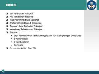 Daftar Isi
 Visi Pendidikan Nasional
 Misi Pendidikan Nasional
 Tiga Pilar Pendidikan Nasional
 Anatomi Pendidikan di Indonesia
 Tinjauan Awal Terhadap Pekerjaan
 Metodologi Pelaksanaan Pekerjaan
 Tinjauan :
 Draf PerMenDiknas Terkait Pengelolaan TIK di Lingkungan Depdiknas
 E-Administrasi
 E-Pembelajaran
 Jardiknas
 Perumusan Action Plan TIK
 