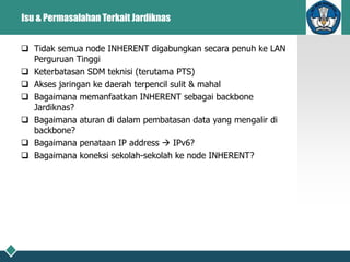 Isu & Permasalahan Terkait Jardiknas
 Tidak semua node INHERENT digabungkan secara penuh ke LAN
Perguruan Tinggi
 Keterbatasan SDM teknisi (terutama PTS)
 Akses jaringan ke daerah terpencil sulit & mahal
 Bagaimana memanfaatkan INHERENT sebagai backbone
Jardiknas?
 Bagaimana aturan di dalam pembatasan data yang mengalir di
backbone?
 Bagaimana penataan IP address  IPv6?
 Bagaimana koneksi sekolah-sekolah ke node INHERENT?
 