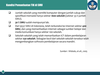 Kondisi Pemanfaatan TIK di SMU
 Jumlah sekolah yang memiliki komputer dengan jumlah cukup dan
spesifikasi memadai hanya sekitar 1600 sekolah (sekitar 33 % jumlah
SMU).
 30 % SMU sudah mempunyai lab.
 Dari 9557 SMU di Indonesia, telah terkoneksi ke internet sekitar 400
SMU, dan yang memanfaatkan internet sebagai sumber belajar dan
media komunikasi hanya sekitar 100 sekolah.
 Sekolah-sekolah yang telah memanfaatkan ICT dalam pembelajaran
sekitar 250 sekolah. Sebagian kecil dari sekolah-sekolah tersebut telah
mengembangkan software pembelajaran secara mandiri.
Sumber : Widodo, et all., 2005
 