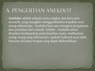  Anekdot adalah sebuah cerita singkat dan lucu atau
menarik, yang mungkin menggambarkan kejadian atau
orang sebenarnya . Anekdot bisa saja sesingkat pengaturan
dan provokasi dari sebuah kelakar . Anekdot selalu
disajikan berdasarkan pada kejadian nyata melibatkan
orang-orang yang sebenarnya, apakah terkenal atau tidak,
biasanya di suatu tempat yang dapat diidentifikasi.
 