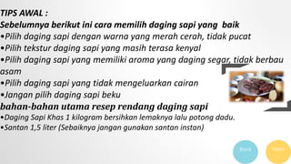 TIPS AWAL :
Sebelumnya berikut ini cara memilih daging sapi yang baik
•Pilih daging sapi dengan warna yang merah cerah, tidak pucat
•Pilih tekstur daging sapi yang masih terasa kenyal
•Pilih daging sapi yang memiliki aroma yang daging segar, tidak berbau
asam
•Pilih daging sapi yang tidak mengeluarkan cairan
•Jangan pilih daging sapi beku
bahan-bahan utama resep rendang daging sapi
•Daging Sapi Khas 1 kilogram bersihkan lemaknya lalu potong dadu.
•Santan 1,5 liter (Sebaiknya jangan gunakan santan instan)
Next
…
Back
…
 